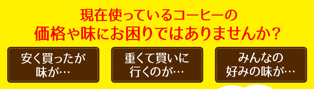 現在使っているコーヒーの価格や味にお困りではありませんか?安く買ったが味が・・・ 重くて階に行くのが・・・ みんなの好みの味が・・・
