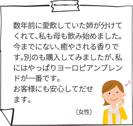 数年前に愛飲していた姉が分けてくれて、私も母も飲み始めました。今までにない、癒やされる香りです。別のも購入してみましたが、私にはやっぱりヨーロピアンブレンドが一番です。お客様にも安心してだせます。
