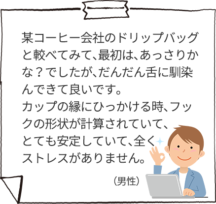 某コーヒー会社のドリップバッグと較べてみて、最初は、あっさりかな？でしたが、だんだん舌に馴染んできて良いです。カップの縁にひっかける時、フックの形状が計算されていて、とても安定していて、全くストレスがありません。