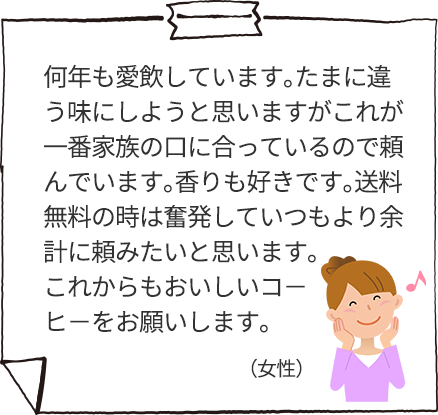 何年も愛飲しています。たまに違う味にしようと思いますがこれが一番家族の口に合っているので頼んでいます。香りも好きです。送料無料の時は奮発していつもより余計に頼みたいと思います。これからもおいしいコ－ヒ－をお願いします。