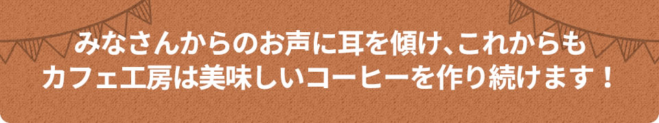 みなさんからのお声に耳を傾け、これからもカフェ工房は美味しいコーヒーを作り続けます!