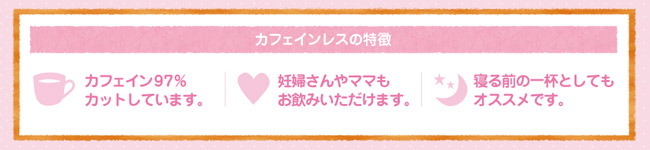 カフェインレスの特長 カフェイン97%カットしています。・妊婦さんやママもお飲みいただけます。・寝る前の一杯としてもオススメです。