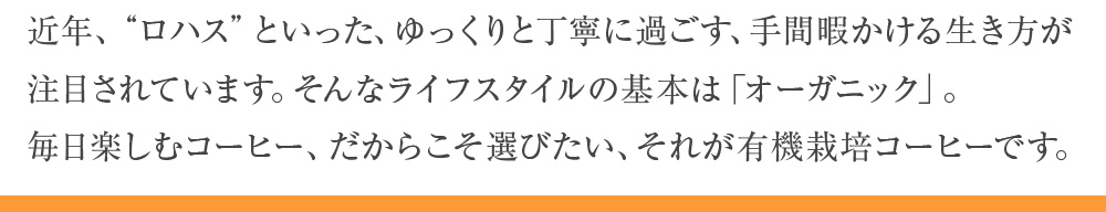 近年、“ロハス”といった、ゆっくりと丁寧に過ごす、手間暇かける生き方が注目されています。そんなライフスタイルの基本は「オーガニック」。毎日楽しむコーヒー、だからこそ選びたい、それが有機栽培コーヒーです。