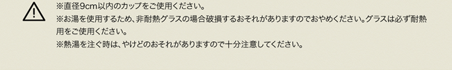 ※直径9cm以内のカップをご使用ください。※お湯を使用するため、非耐熱グラスの場合破損するおそれがありますのでおやめください。グラスは必ず耐熱用をご使用ください。※熱湯を注ぐ時は、やけどのおそれがありますので十分注意してください。