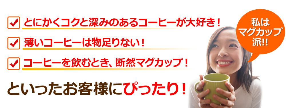 とにかくコクと深みのあるコーヒーが大好き!薄いコーヒーは物足りない!コーヒーを飲むとき、断然マグカップ!といったお客様にぴったり!