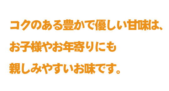 コクのある豊かで優しい甘味は、お子様やお年寄りにも親しみやすいお味です。